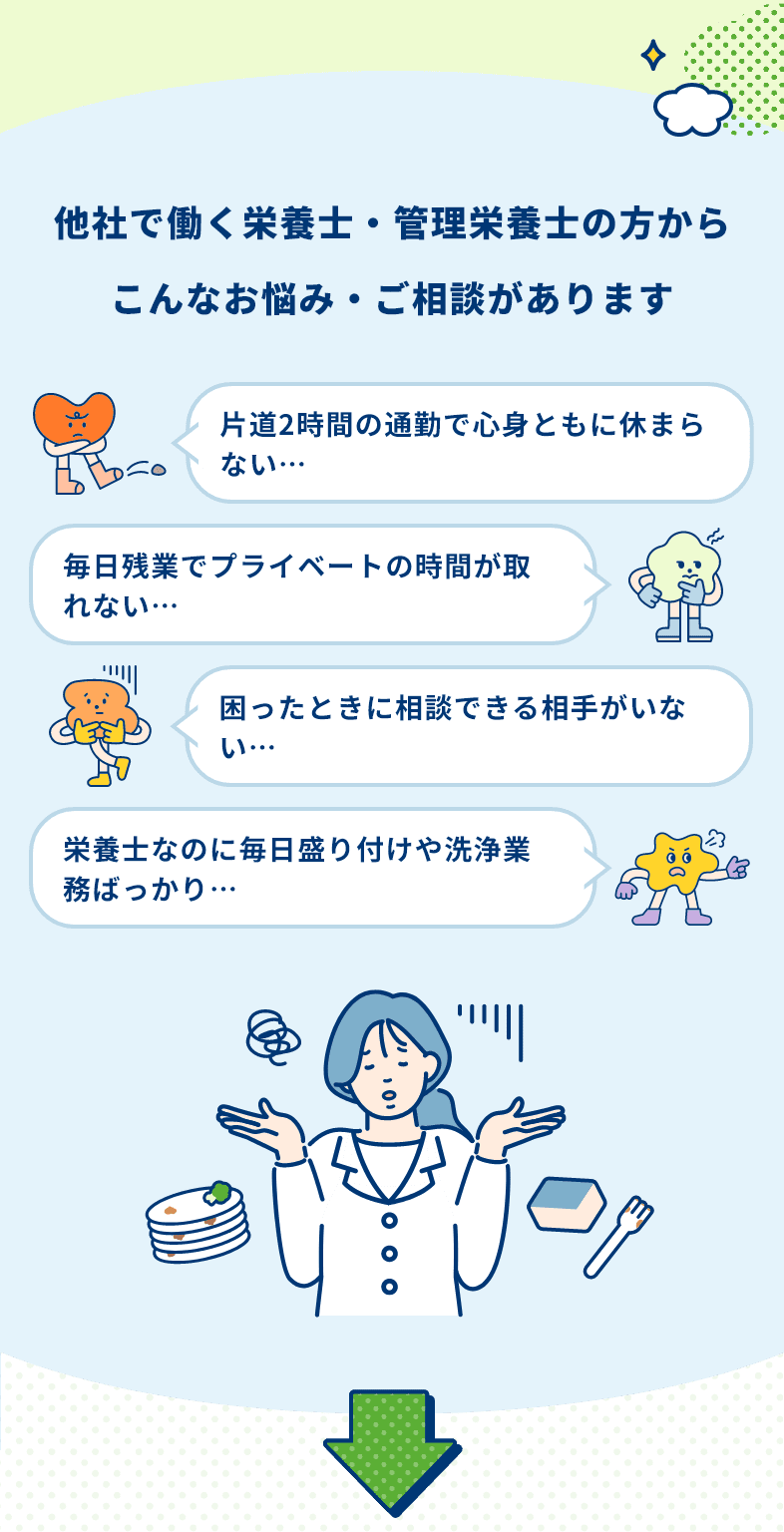 他社で働く栄養士・管理栄養士の方からこんなお悩み・ご相談があります　片道2時間の通勤で心身ともに休まらない… 毎日残業でプライベートの時間が取れない… 困ったときに相談できる相手がいない… 栄養士なのに毎日盛り付けや洗浄業務ばっかり…