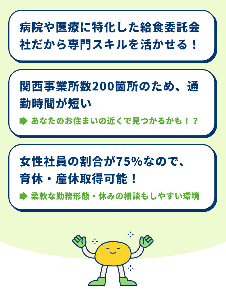 病院や医療に特化した給食委託会社だから専門スキルを活かせる！　関西事業所数200箇所のため、通勤時間が短い→あなたのお住まいの近くで見つかるかも！？　女性社員の割合が75％なので、育休・産休取得可能！→柔軟な勤務形態・休みの相談もしやすい環境